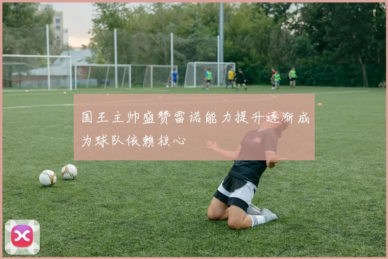 国王主帅盛赞雷诺能力提升逐渐成为球队依赖核心
