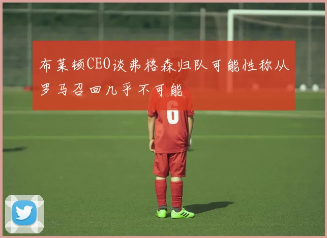 布莱顿CEO谈弗格森归队可能性称从罗马召回几乎不可能