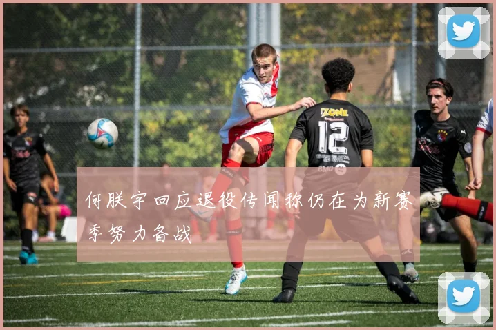 何朕宇回应退役传闻称仍在为新赛季努力备战