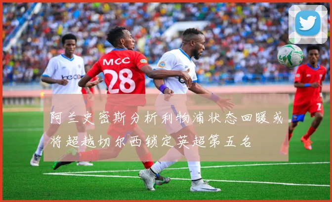 阿兰史密斯分析利物浦状态回暖或将超越切尔西锁定英超第五名