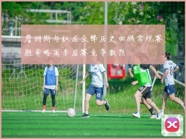 詹姆斯与狄龙交锋历史回顾常规赛胜率略高季后赛竞争激烈