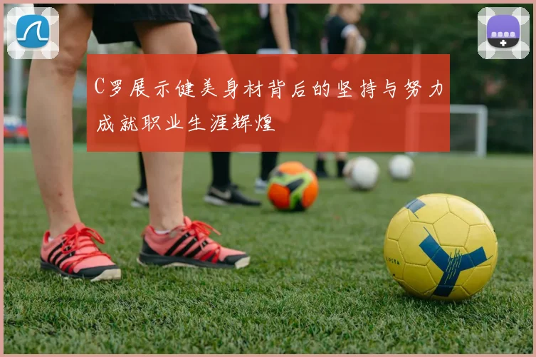 C罗展示健美身材背后的坚持与努力成就职业生涯辉煌