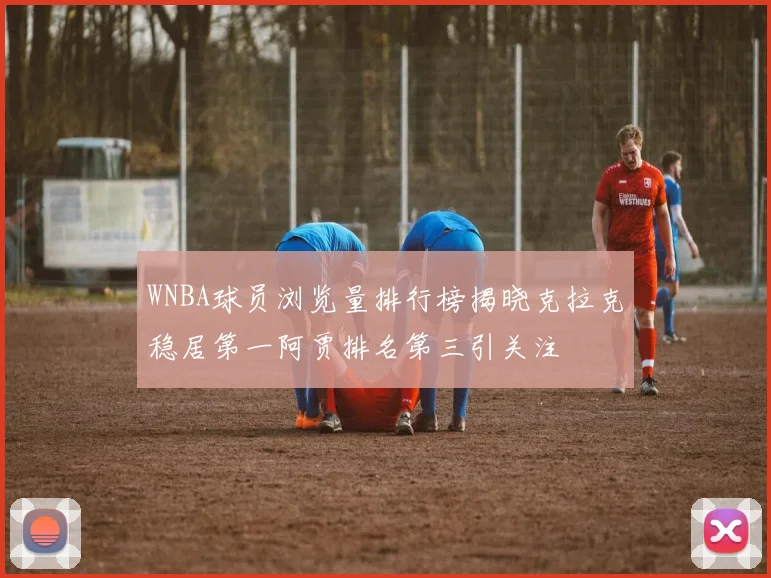 WNBA球员浏览量排行榜揭晓克拉克稳居第一阿贾排名第三引关注