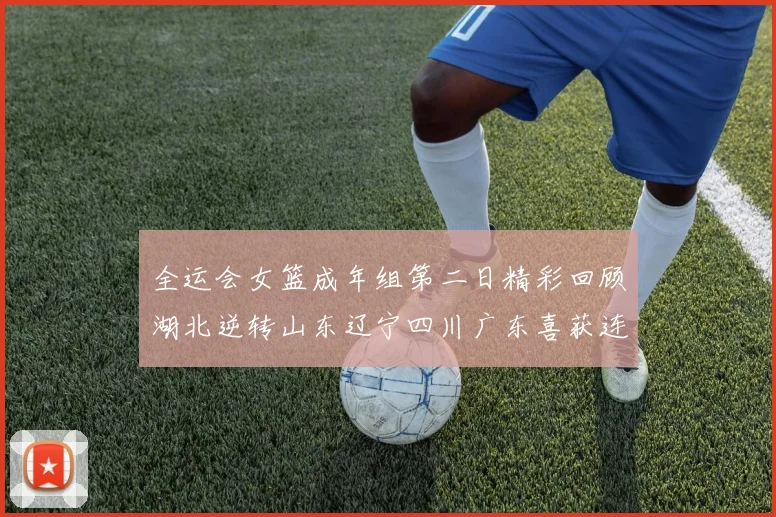 全运会女篮成年组第二日精彩回顾湖北逆转山东辽宁四川广东喜获连胜