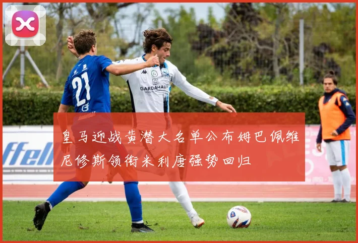皇马迎战黄潜大名单公布姆巴佩维尼修斯领衔米利唐强势回归