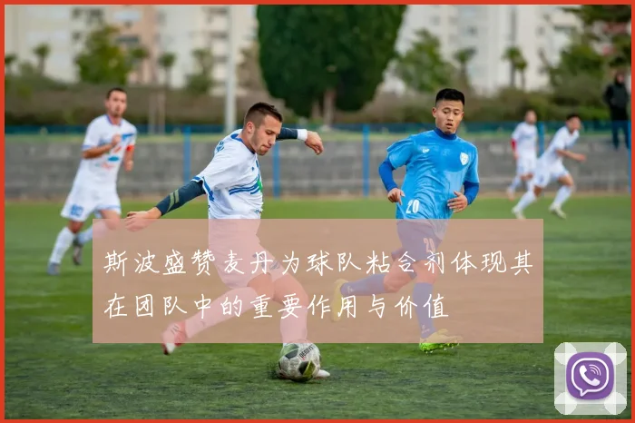 斯波盛赞麦丹为球队粘合剂体现其在团队中的重要作用与价值