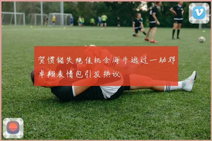 贺惯错失绝佳机会海牛逃过一劫邓卓翔表情包引发热议