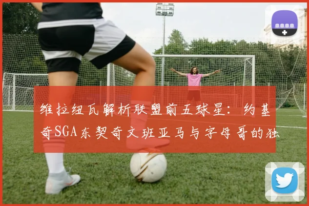 维拉纽瓦解析联盟前五球星：约基奇SGA东契奇文班亚马与字母哥的独特魅力