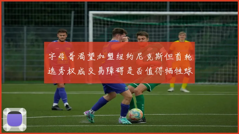 字母哥渴望加盟纽约尼克斯但首轮选秀权成交易障碍是否值得牺牲球队深度