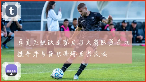 真爱无敌狄龙赛后与火箭队员亲切握手并与费尔蒂塔亲密交流
