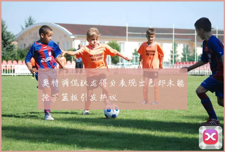 奥特调侃狄龙得分表现出色却未能抢下篮板引发热议